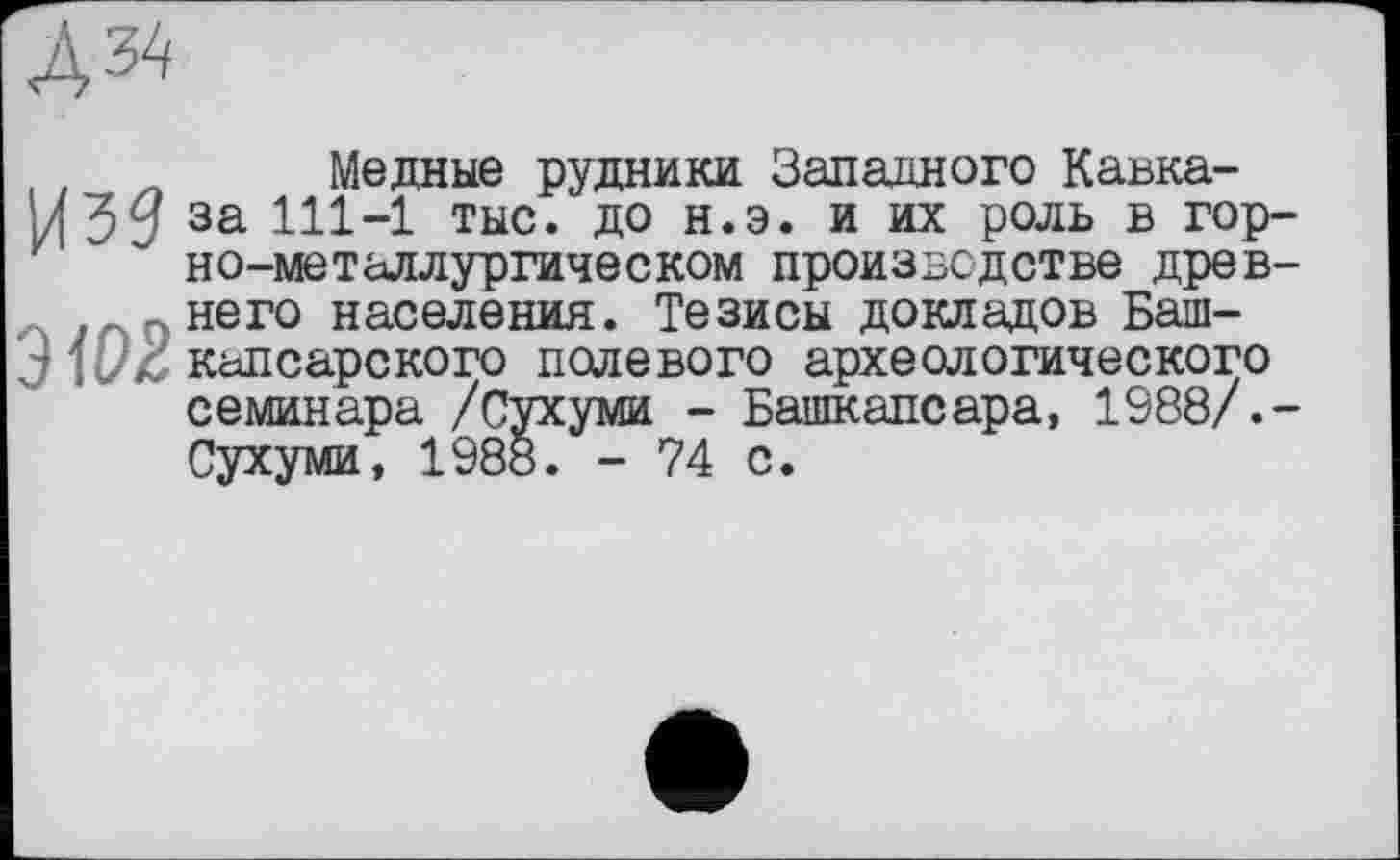 ﻿
Из?
3102
Медные рудники Западного Кавказа 111-1 тыс. до н.э. и их роль в горно-металлургическом производстве древнего населения. Тезисы докладов Баш-капсарского полевого археологического семинара /Сухуми - Башкапсара, 1988/.-Сухуми, 1988. - 74 с.